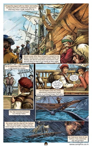 I frequently argued with my father and mother,
because they were vehemently opposed to
what they knew I really wanted to do.

Almost a year after they refused to consent to my
wishes, I broke loose. I consulted neither Father nor
Mother, and did not send them word before I left,
but left them to hear of my travels as they might.
On 1st September 1651, I boarded
a ship bound for London.

Are you
ready, my
friend?
Oh, yes!
Let the grand
adventure
begin!
I do not believe that any young
adventurer’s misfortunes began
sooner, or continued longer, than mine.

The ship I boarded belonged
to a friend’s father.

No sooner had the ship left the harbour
than the wind began to blow, and the
waves began to rise in a frightful manner.

As I had never been at sea
before, I was extremely
sick and terrified.
CAMPFIRETM

www.campfire.co.in

 