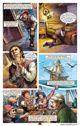I expected every wave to swallow us up, and
every time the ship fell down in the trough of
the sea, I thought we would never rise again.

Please, God.
Spare my life on this
voyage. If I ever set foot
upon dry land again, I will
go directly home
to my father…

In this agony of mind,
I made many vows
and resolutions.

…and I will
never board a
ship again as long
as I live.

These wise and sober thoughts
continued all the time the storm lasted.

But the next day, the wind was abated and
the sea calmer, and I began to settle in.

Towards night, the weather
cleared up, and a charming
evening followed.

In that one night’s revelry, I forgot all my
repentance, all my reflections upon my past
conduct and all my resolutions for the future.

CAMPFIRETM

www.campfire.co.in

 