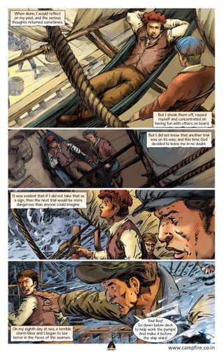 When alone, I would reflect
on my past, and the serious
thoughts returned sometimes.

But I shook them off, roused
myself and concentrated on
having fun with others on board.
But I did not know that another trial
was on its way; and this time God
decided to leave me in no doubt.

It was evident that if I did not take that as
a sign, then the next trial would be more
dangerous than anyone could imagine.

You! Boy!
Go down below deck
to help work the pumps!
And make it before
the ship sinks!

On my eighth day at sea, a terrible
storm blew and I began to see
terror in the faces of the seamen.
CAMPFIRETM

www.campfire.co.in

 