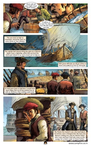Work with all
your might, boys!
Work faster!

It will be of
no use! The ship will
soon fill with water
and sink.

The sea went as high as
mountains, and broke upon us
every three or four minutes.

The captain had started firing the guns as a distress
signal. Soon, a lightship, which had survived the
storm just ahead of us, sent a boat out to help us.

With great difficulty we all got safely to
shore and walked on foot to Yarmouth.

If I had gone back to Hull then, I would have
been happy. But my ill fate pushed me on
with an obstinacy that nothing could resist.

My friend, the master’s son, who had helped
me before, was a changed man. His tone was
altered. Looking very sad, he told his father
who I was, and how I had only come on this
voyage for a trial in order to travel further.
CAMPFIRETM

www.campfire.co.in

 