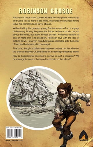 Robinson Crusoe is not content with his life in England. He is bored
and wants to see more of the world. His curiosity convinces him to
leave his homeland and travel abroad.
Without telling his parents, young Robinson sets off on a voyage
of discovery. During the years that follow, he learns much, not just
about the world, but about himself as well. Following disaster at
sea on more than one occasion, Robinson toys with the idea of
settling down. However, his adventurous character gets the better
of him and he boards ship once again.
This time, though, a calamitous shipwreck wipes out the whole of
the crew and leaves Crusoe alone on a seemingly deserted island.
How is it possible for one man to survive in such a situation? Will
he manage to leave or be forced to remain on the island?

ISBN 978-81-906963-1-9

www.campﬁre.co.in

CAMPFIRE™

 