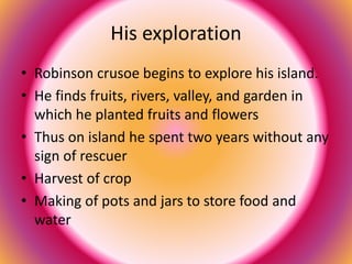 His exploration 
• Robinson crusoe begins to explore his island. 
• He finds fruits, rivers, valley, and garden in 
which he planted fruits and flowers 
• Thus on island he spent two years without any 
sign of rescuer 
• Harvest of crop 
• Making of pots and jars to store food and 
water 
 