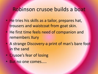 Robinson crusoe builds a boat 
• He tries his skills as a tailor, prepares hat, 
trousers and waistcoat from goat skin. 
• He first time feels need of companion and 
remembers Xury 
• A strange Discovery-a print of man’s bare foot 
in the sand 
• Crusoe’s fear of losing 
• But no one comes….. 
 