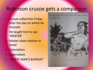 Robinson crusoe gets a companion 
• Crusoe called him Friday 
after the day on which he 
rescued. 
• He taught him to say 
‘MASTER’ 
• Master slave relation in 
novel 
• Colonialism 
• Imperialism 
• “WHITE MAN’S BURDEN’’ 
 