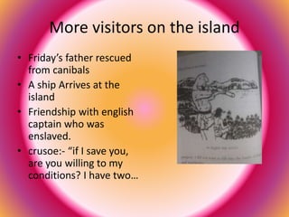 More visitors on the island 
• Friday’s father rescued 
from canibals 
• A ship Arrives at the 
island 
• Friendship with english 
captain who was 
enslaved. 
• crusoe:- “if I save you, 
are you willing to my 
conditions? I have two… 
 