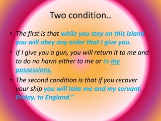 Two condition.. 
• The first is that while you stay on this island 
you will obey any order that I give you. 
• If I give you a gun, you will return it to me and 
to do no harm either to me or to my 
possessions. 
• The second condition is that if you recover 
your ship you will take me and my servant, 
Friday, to England.” 
 