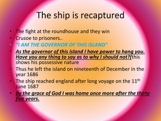 The ship is recaptured 
• The fight at the roundhouse and they win 
• Crusoe to prisoners.. 
• “I AM THE GOVERNOR OF THIS ISLAND” 
• As the governor of this island I have power to hang you. 
Have you any thing to say as to why I should not?(this 
shows his possessive nature 
• Thus he left the island on nineteenth of December in the 
year 1686 
• The ship reached england after long voyage on the 11th 
June 1687 
• By the grace of God I was home once more after the thirty 
five years. 
