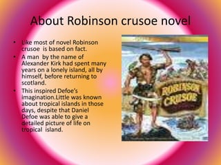 About Robinson crusoe novel 
• Like most of novel Robinson 
crusoe is based on fact. 
• A man by the name of 
Alexander Kirk had spent many 
years on a lonely island, all by 
himself, before returning to 
scotland. 
• This inspired Defoe’s 
imagination.Little was known 
about tropical islands in those 
days, despite that Daniel 
Defoe was able to give a 
detailed picture of life on 
tropical island. 
 