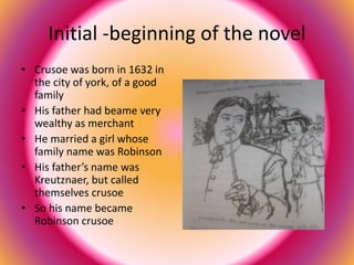 Initial -beginning of the novel 
• Crusoe was born in 1632 in 
the city of york, of a good 
family 
• His father had beame very 
wealthy as merchant 
• He married a girl whose 
family name was Robinson 
• His father’s name was 
Kreutznaer, but called 
themselves crusoe 
• So his name became 
Robinson crusoe 
 