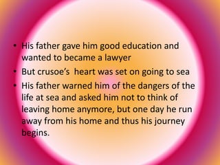 • His father gave him good education and 
wanted to became a lawyer 
• But crusoe’s heart was set on going to sea 
• His father warned him of the dangers of the 
life at sea and asked him not to think of 
leaving home anymore, but one day he run 
away from his home and thus his journey 
begins. 
 