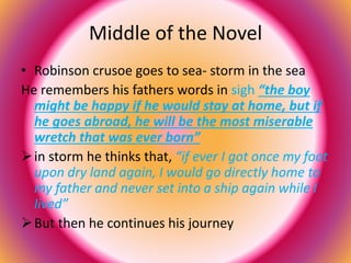 Middle of the Novel 
• Robinson crusoe goes to sea- storm in the sea 
He remembers his fathers words in sigh “the boy 
might be happy if he would stay at home, but if 
he goes abroad, he will be the most miserable 
wretch that was ever born” 
 in storm he thinks that, “if ever I got once my foot 
upon dry land again, I would go directly home to 
my father and never set into a ship again while I 
lived” 
 But then he continues his journey 
 