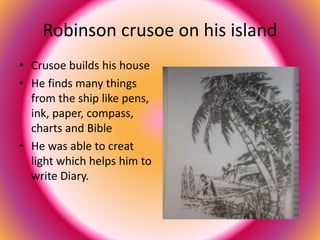 Robinson crusoe on his island 
• Crusoe builds his house 
• He finds many things 
from the ship like pens, 
ink, paper, compass, 
charts and Bible 
• He was able to creat 
light which helps him to 
write Diary. 
 