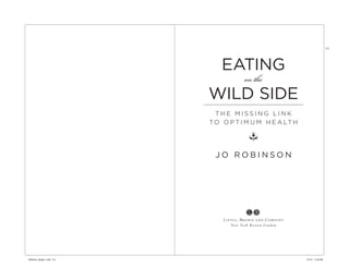 TIT




                                EATING
                                           on the
                             WILD SIDE
                               THE MISSING LINK
                             T O O P T I M U M H E A LT H

                                             i
                              JO ROBINSON




                                 Lit tle, Brown and Company
                                     New York B os t on L ondon




Robinson_design 1.indd 2-3                                        1/7/13 11:20 AM
 