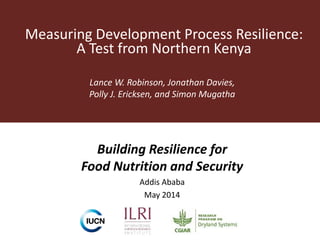 Measuring Development Process Resilience:
A Test from Northern Kenya
Lance W. Robinson, Jonathan Davies,
Polly J. Ericksen, and Simon Mugatha
Building Resilience for
Food Nutrition and Security
Addis Ababa
May 2014
 