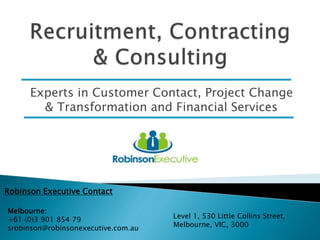 Experts in Customer Contact, Project Change
& Transformation and Financial Services
Robinson Executive Contact
Melbourne:
+61 (0)3 901 854 79
srobinson@robinsonexecutive.com.au
Level 1, 530 Little Collins Street,
Melbourne, VIC, 3000
 