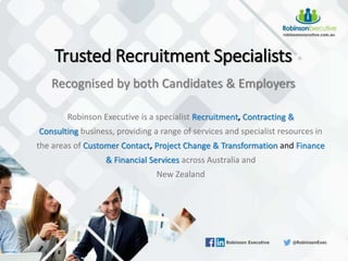 Robinson Executive is a specialist Recruitment, Contracting &
Consulting business, providing a range of services and specialist resources in
the areas of Customer Contact, Project Change & Transformation and Finance
& Financial Services across Australia and
New Zealand
Trusted Recruitment Specialists
Recognised by both Candidates & Employers
 