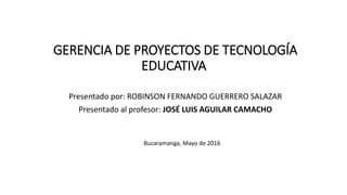 GERENCIA DE PROYECTOS DE TECNOLOGÍA
EDUCATIVA
Presentado por: ROBINSON FERNANDO GUERRERO SALAZAR
Presentado al profesor: JOSÉ LUIS AGUILAR CAMACHO
Bucaramanga, Mayo de 2016
 