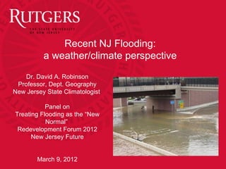 Recent NJ Flooding:
          a weather/climate perspective
    Dr. David A. Robinson
 Professor, Dept. Geography
New Jersey State Climatologist

           Panel on
Treating Flooding as the “New
           Normal”
 Redevelopment Forum 2012
      New Jersey Future


        March 9, 2012
 