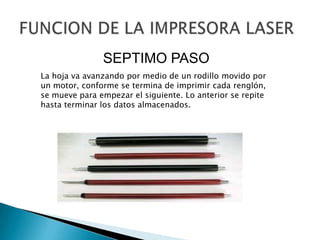 FUNCION DE LA IMPRESORA LASERSEPTIMO PASOLa hoja va avanzando por medio de un rodillo movido por un motor, conforme se termina de imprimir cada renglón, se mueve para empezar el siguiente. Lo anterior se repite hasta terminar los datos almacenados. 