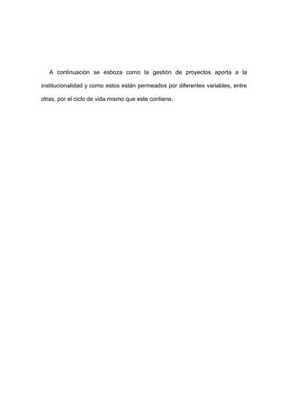 A continuación se esboza como la gestión de proyectos aporta a la
institucionalidad y como estos están permeados por diferentes variables, entre
otras, por el ciclo de vida mismo que este contiene.
 