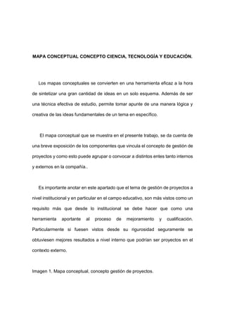 MAPA CONCEPTUAL CONCEPTO CIENCIA, TECNOLOGÍA Y EDUCACIÓN.
Los mapas conceptuales se convierten en una herramienta eficaz a la hora
de sintetizar una gran cantidad de ideas en un solo esquema. Además de ser
una técnica efectiva de estudio, permite tomar apunte de una manera lógica y
creativa de las ideas fundamentales de un tema en específico.
El mapa conceptual que se muestra en el presente trabajo, se da cuenta de
una breve exposición de los componentes que vincula el concepto de gestión de
proyectos y como esto puede agrupar o convocar a distintos entes tanto internos
y externos en la compañía..
Es importante anotar en este apartado que el tema de gestión de proyectos a
nivel institucional y en particular en el campo educativo, son más vistos como un
requisito más que desde lo institucional se debe hacer que como una
herramienta aportante al proceso de mejoramiento y cualificación.
Particularmente si fuesen vistos desde su rigurosidad seguramente se
obtuviesen mejores resultados a nivel interno que podrían ser proyectos en el
contexto externo.
Imagen 1. Mapa conceptual, concepto gestión de proyectos.
 