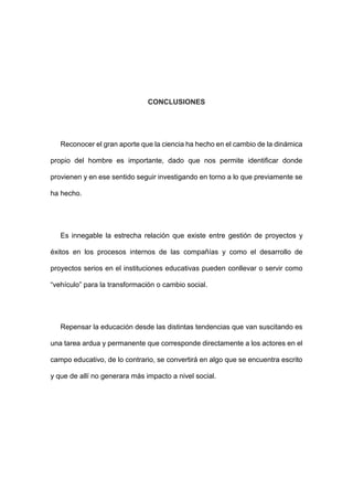 CONCLUSIONES
Reconocer el gran aporte que la ciencia ha hecho en el cambio de la dinámica
propio del hombre es importante, dado que nos permite identificar donde
provienen y en ese sentido seguir investigando en torno a lo que previamente se
ha hecho.
Es innegable la estrecha relación que existe entre gestión de proyectos y
éxitos en los procesos internos de las compañías y como el desarrollo de
proyectos serios en el instituciones educativas pueden conllevar o servir como
“vehículo” para la transformación o cambio social.
Repensar la educación desde las distintas tendencias que van suscitando es
una tarea ardua y permanente que corresponde directamente a los actores en el
campo educativo, de lo contrario, se convertirá en algo que se encuentra escrito
y que de allí no generara más impacto a nivel social.
 
