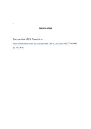 .
BIBLIOGRAFIA
Campus virtual UDES. Disponible en:
http://aulavirtual.eaie.cvudes.edu.co/publico/lems/L.000.001.MG/librov2.html Consultado
30 Abr. 2016.
 