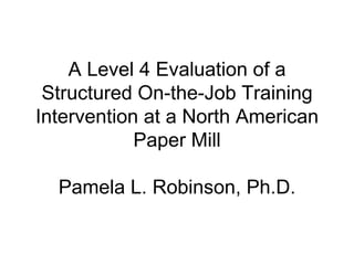 A Level 4 Evaluation of a Structured On-the-Job Training Intervention at a North American Paper Mill Pamela L. Robinson, Ph.D. 