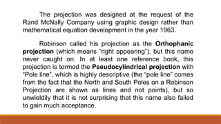 Robinson called his projection as the Orthophanic
projection (which means “right appearing”), but this name
never caught on. In at least one reference book, this
projection is termed the Pseudocylindrical projection with
“Pole line”, which is highly descriptive (the “pole line” comes
from the fact that the North and South Poles on a Robinson
Projection are shown as lines and not points), but so
unwieldily that it is not surprising that this name also failed
to gain much acceptance.
The projection was designed at the request of the
Rand McNally Company using graphic design rather than
mathematical equation development in the year 1963.
 