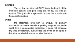 The central meridian is 0.5072 times the length of the
projected equator and pole lines are 0.5322 as long as
equator. The graticule is symmetric across the equator and
the central meridian.
Graticule
Usage
the Robinson projection is unique. Its primary
purpose is to create visually appealing maps of the entire
world. It is a compromise projection; it does not eliminate
any type of distortion, but it keeps the levels of all types of
distortion relatively low over most of the map.
 