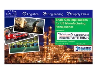 Logistics

Engineering

Supply Chain

Shale Gas Implications
for US Manufacturing
Renaissance
Prepared for

Taylor Robinson, President
December 5, 2013

Houston, TX

1

 