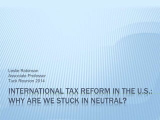 Leslie Robinson 
Associate Professor 
Tuck Reunion 2014 
INTERNATIONAL TAX REFORM IN THE U.S.: 
WHY ARE WE STUCK IN NEUTRAL? 
 