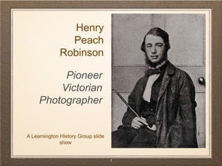 1 
A Leamington History Group slide show 
Henry 
Peach 
Robinson 
Pioneer 
Victorian 
Photographer  