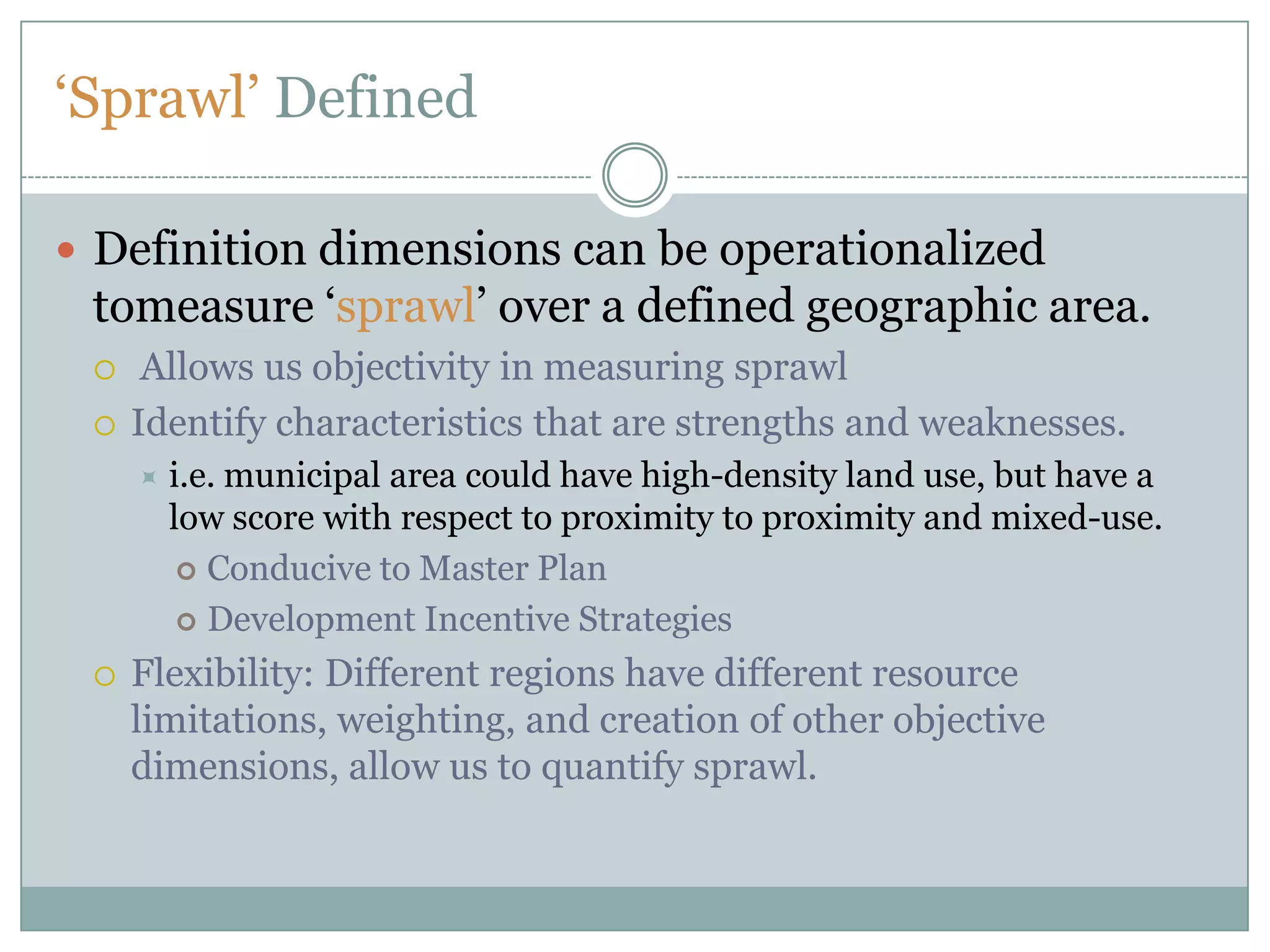 ‘Sprawl’ DefinedDefinition dimensions can be operationalized tomeasure ‘sprawl’ over a defined geographic area.  Allows us objectivity in measuring sprawlIdentify characteristics that are strengths and weaknesses. i.e. municipal area could have high-density land use, but have a low score with respect to proximity to proximity and mixed-use.Conducive to Master PlanDevelopment Incentive StrategiesFlexibility: Different regions have different resource limitations, weighting, and creation of other objective dimensions, allow us to quantify sprawl.  