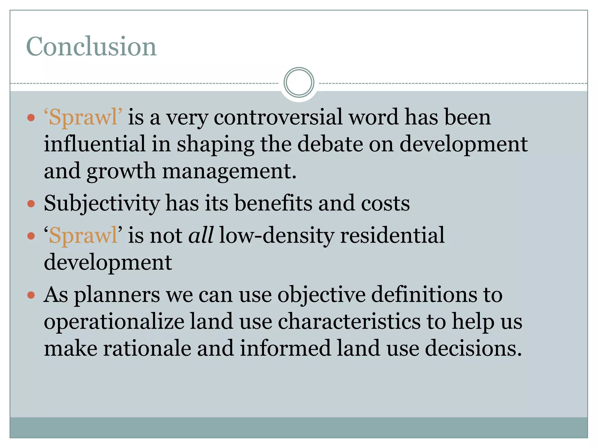 Conclusion‘Sprawl’ is a very controversial word has been influential in shaping the debate on development and growth management.Subjectivity has its benefits and costs‘Sprawl’ is not all low-density residential developmentAs planners we can use objective definitions to operationalize land use characteristics to help us make rationale and informed land use decisions. 
