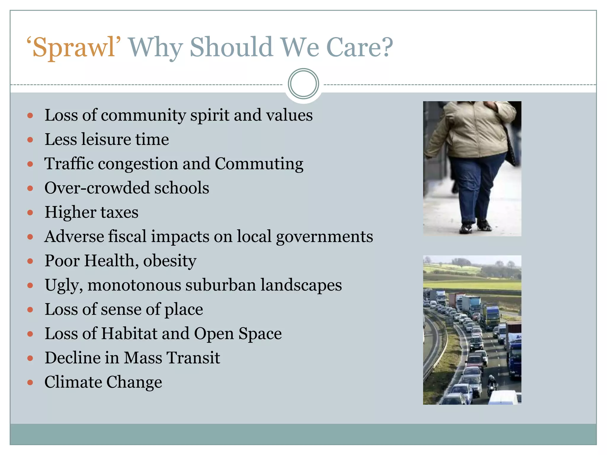 ‘Sprawl’ Why Should We Care?Loss of community spirit and valuesLess leisure timeTraffic congestion and CommutingOver-crowded schoolsHigher taxesAdverse fiscal impacts on local governmentsPoor Health, obesityUgly, monotonous suburban landscapesLoss of sense of placeLoss of Habitat and Open SpaceDecline in Mass TransitClimate Change