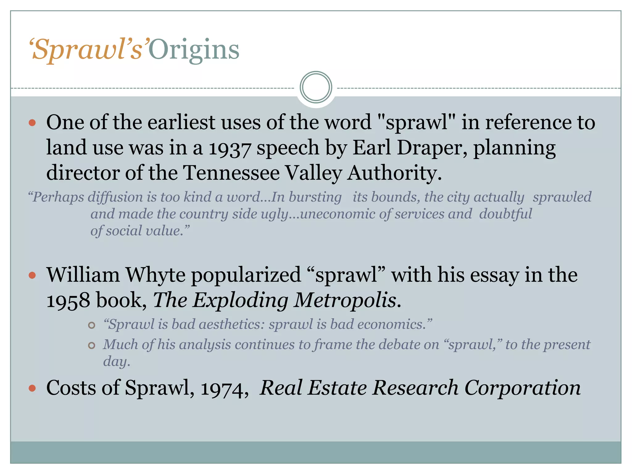 ‘Sprawl’s’OriginsOne of the earliest uses of the word "sprawl" in reference to land use was in a 1937 speech by Earl Draper, planning director of the Tennessee Valley Authority. “Perhaps diffusion is too kind a word…In bursting   its bounds, the city actually 	sprawled 	and made the country side ugly…uneconomic of services and  doubtful 	of social value.”William Whyte popularized “sprawl” with his essay in the 1958 book, The Exploding Metropolis. “Sprawl is bad aesthetics: sprawl is bad economics.”Much of his analysis continues to frame the debate on “sprawl,” to the present day.Costs of Sprawl, 1974,  Real Estate Research Corporation