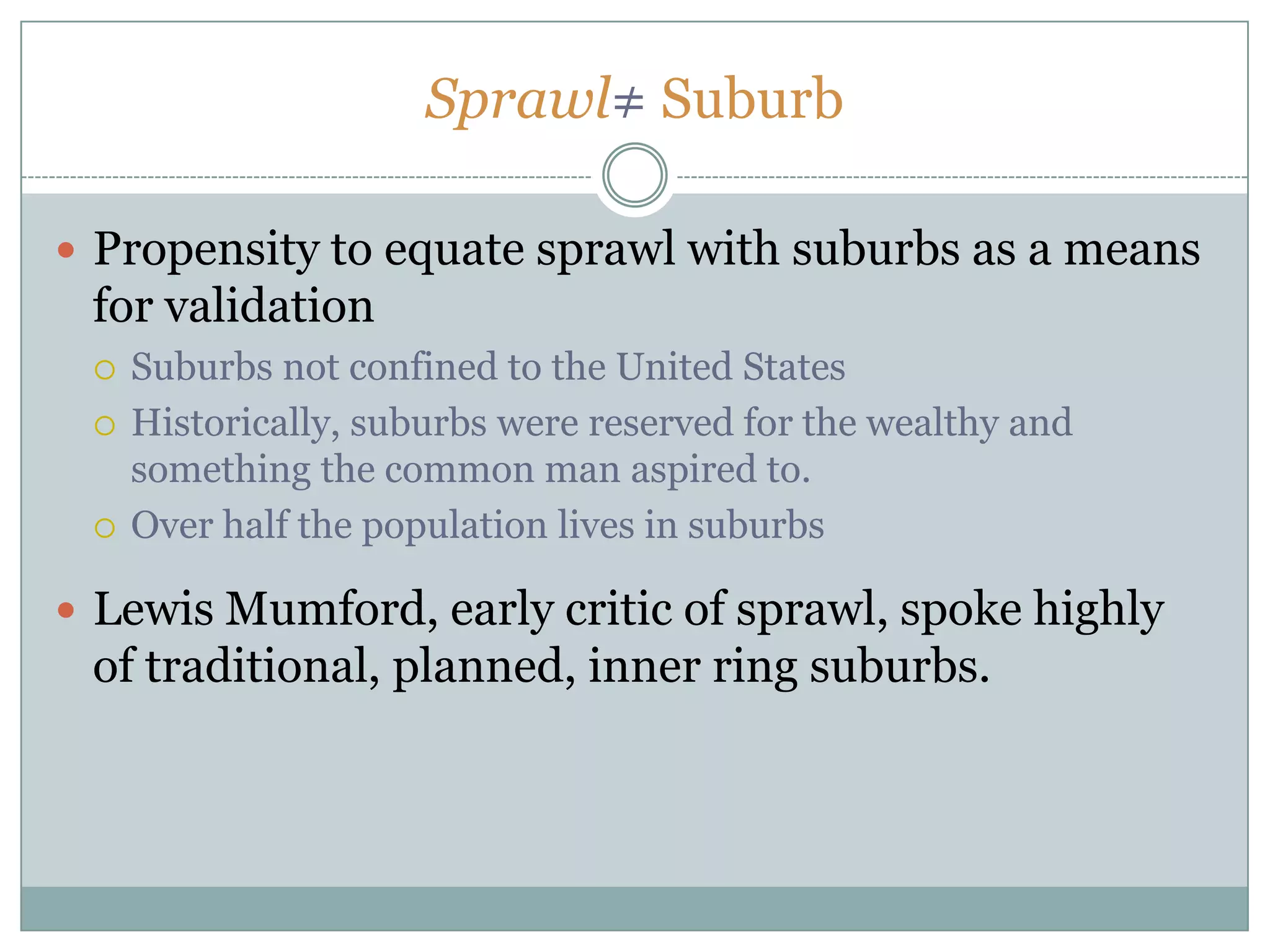 Sprawl≠ SuburbPropensity to equate sprawl with suburbs as a means for validation  Suburbs not confined to the United StatesHistorically, suburbs were reserved for the wealthy and something the common man aspired to. Over half the population lives in suburbsLewis Mumford, early critic of sprawl, spoke highly of traditional, planned, inner ring suburbs.
