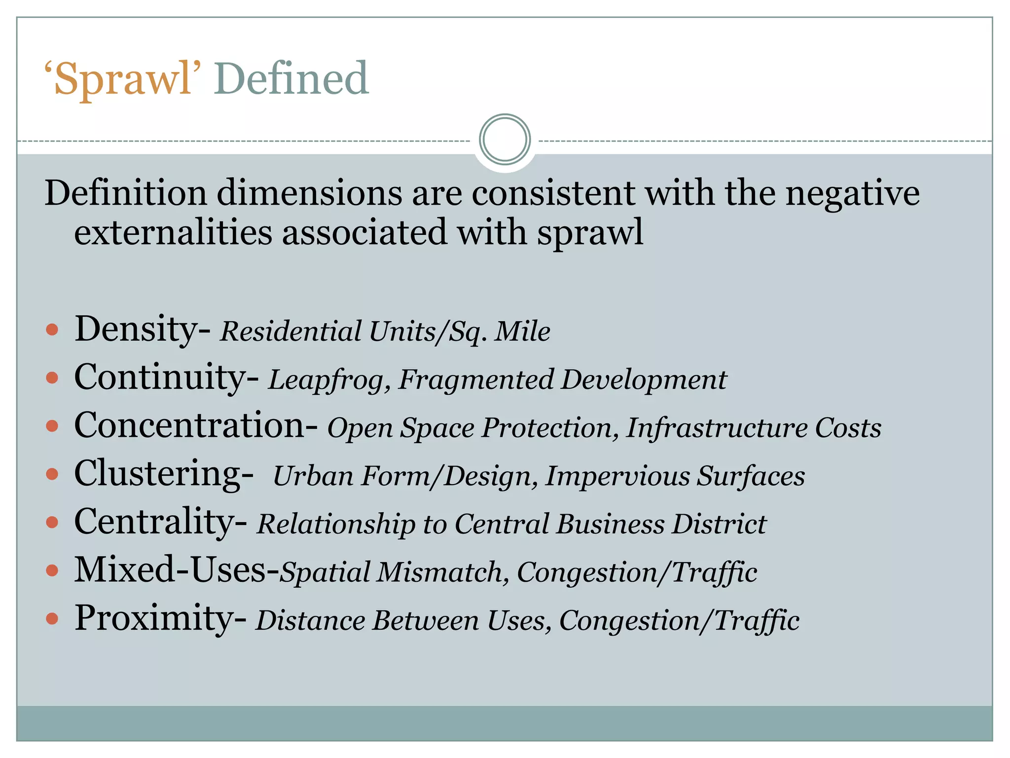‘Sprawl’ DefinedDefinition dimensions are consistent with the negative externalities associated with sprawlDensity- Residential Units/Sq. MileContinuity- Leapfrog, Fragmented DevelopmentConcentration- Open Space Protection, Infrastructure CostsClustering-  Urban Form/Design, Impervious SurfacesCentrality- Relationship to Central Business District Mixed-Uses-Spatial Mismatch, Congestion/TrafficProximity- Distance Between Uses, Congestion/Traffic