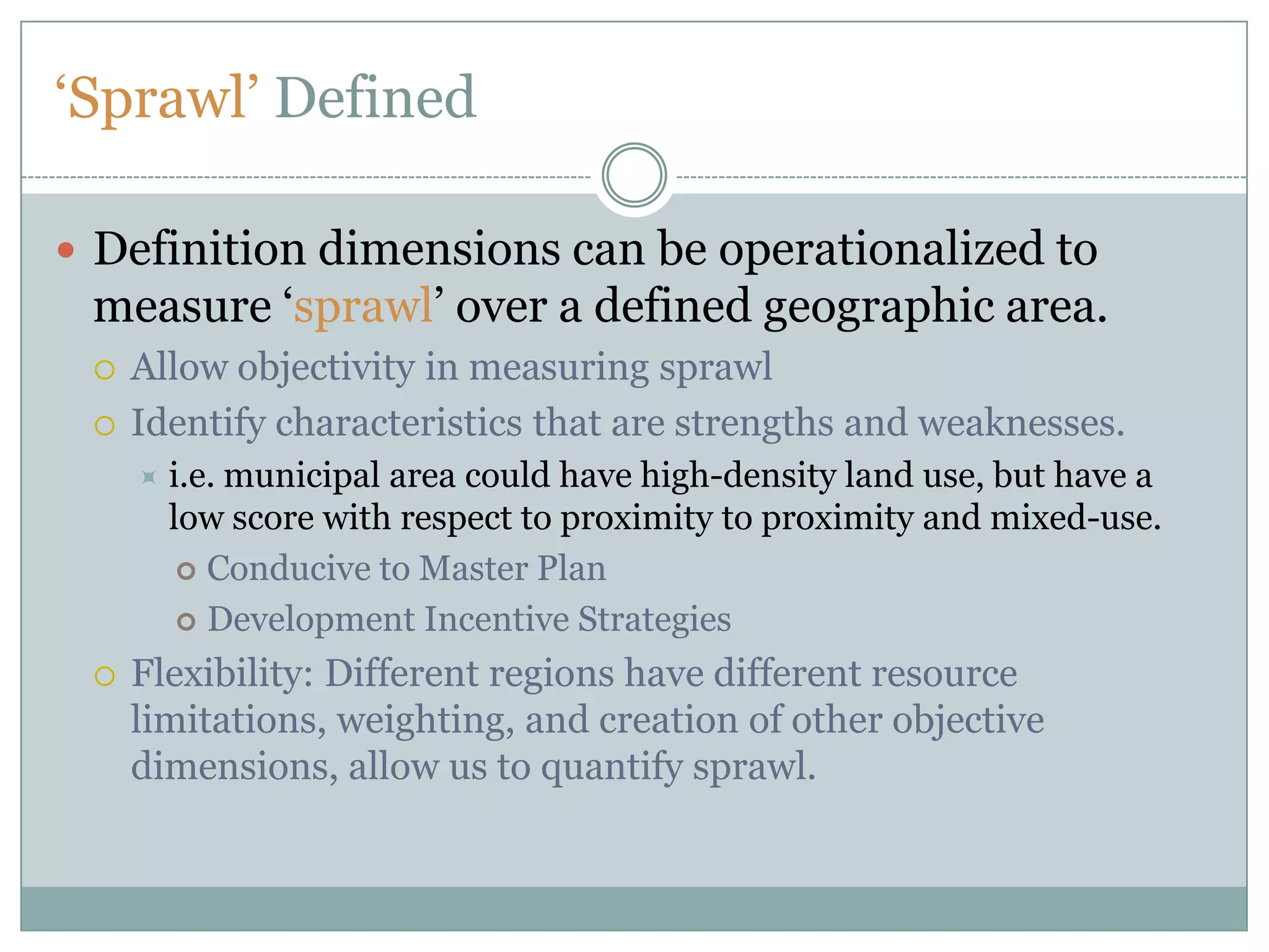 ‘Sprawl’ DefinedDefinition dimensions can be operationalized to measure ‘sprawl’ over a defined geographic area. Allow objectivity in measuring sprawlIdentify characteristics that are strengths and weaknesses. i.e. municipal area could have high-density land use, but have a low score with respect to proximity to proximity and mixed-use.Conducive to Master PlanDevelopment Incentive StrategiesFlexibility: Different regions have different resource limitations, weighting, and creation of other objective dimensions, allow us to quantify sprawl.  
