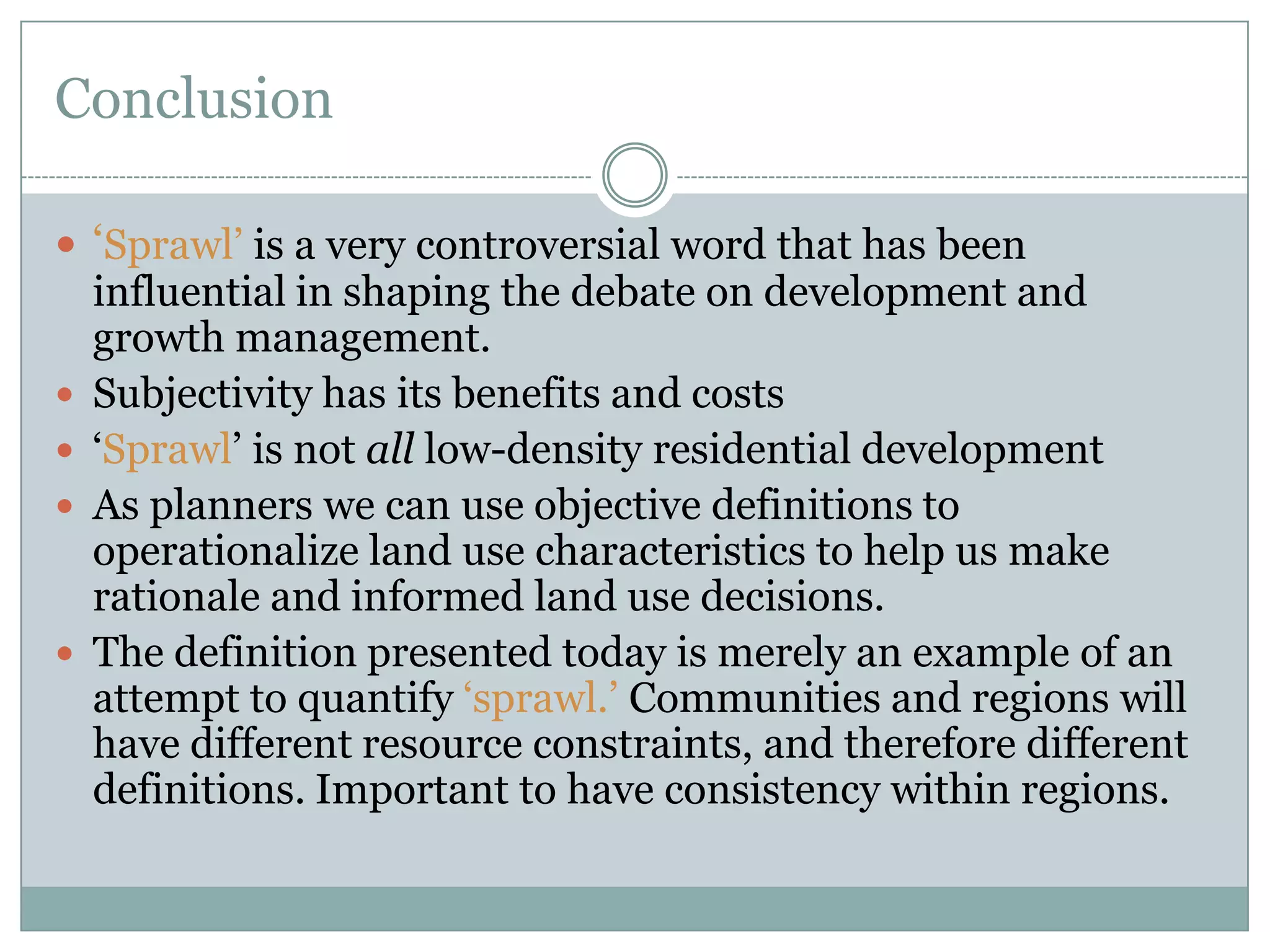 Conclusion‘Sprawl’ is a very controversial word that has been influential in shaping the debate on development and growth management.Subjectivity has its benefits and costs‘Sprawl’ is not all low-density residential developmentAs planners we can use objective definitions to operationalize land use characteristics to help us make rationale and informed land use decisions.The definition presented today is merely an example of an attempt to quantify ‘sprawl.’ Communities and regions will have different resource constraints, and therefore different  definitions. Important to have consistency within regions. 