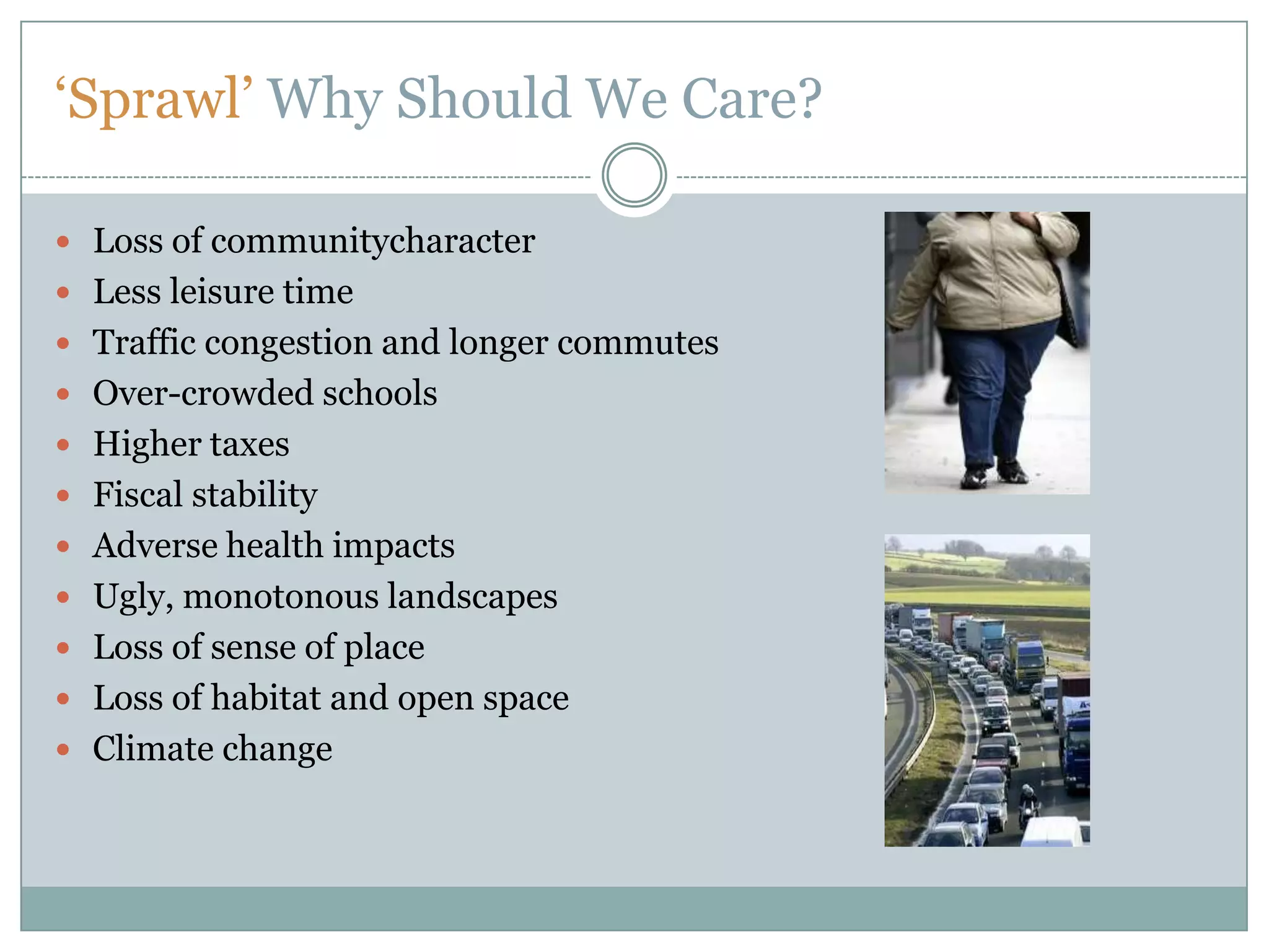 ‘Sprawl’ Why Should We Care?Loss of communitycharacterLess leisure timeTraffic congestion and longer commutesOver-crowded schoolsHigher taxesFiscal stabilityAdverse health impactsUgly, monotonous landscapesLoss of sense of placeLoss of habitat and open spaceClimate change