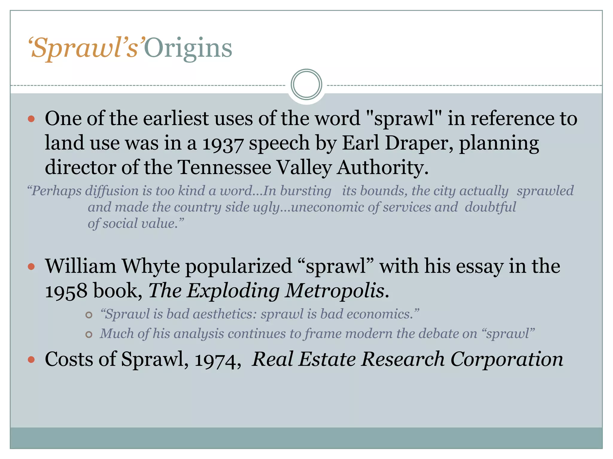 ‘Sprawl’s’OriginsOne of the earliest uses of the word "sprawl" in reference to land use was in a 1937 speech by Earl Draper, planning director of the Tennessee Valley Authority. “Perhaps diffusion is too kind a word…In bursting   its bounds, the city actually 	sprawled 	and made the country side ugly…uneconomic of services and  doubtful 	of social value.”William Whyte popularized “sprawl” with his essay in the 1958 book, The Exploding Metropolis. “Sprawl is bad aesthetics: sprawl is bad economics.”Much of his analysis continues to frame modern the debate on “sprawl”Costs of Sprawl, 1974,  Real Estate Research Corporation