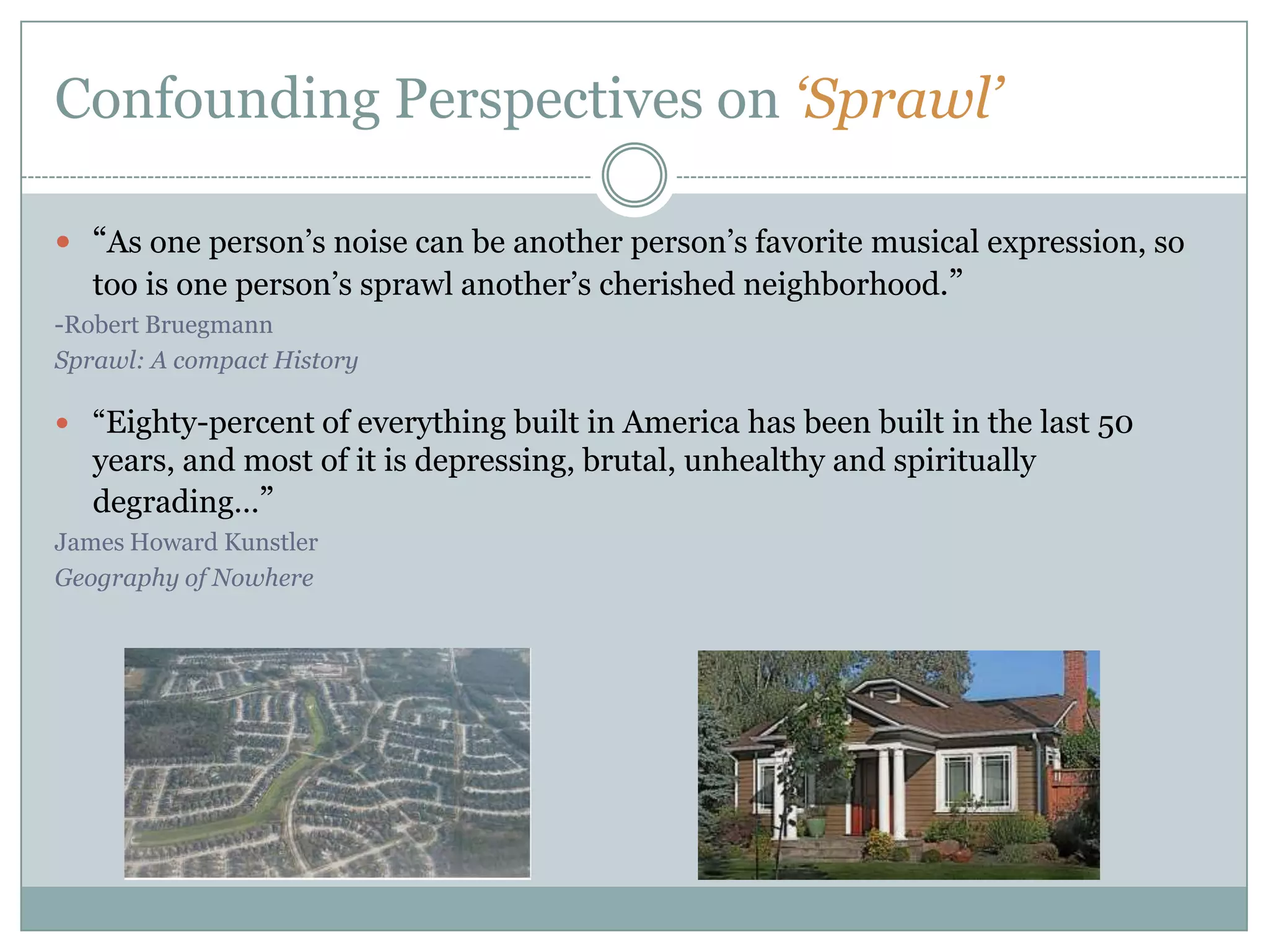 Confounding Perspectives on ‘Sprawl’“As one person’s noise can be another person’s favorite musical expression, so too is one person’s sprawl another’s cherished neighborhood.” -Robert BruegmannSprawl: A compact History“Eighty-percent of everything built in America has been built in the last 50 years, and most of it is depressing, brutal, unhealthy and spiritually degrading…”James Howard KunstlerGeography of Nowhere
