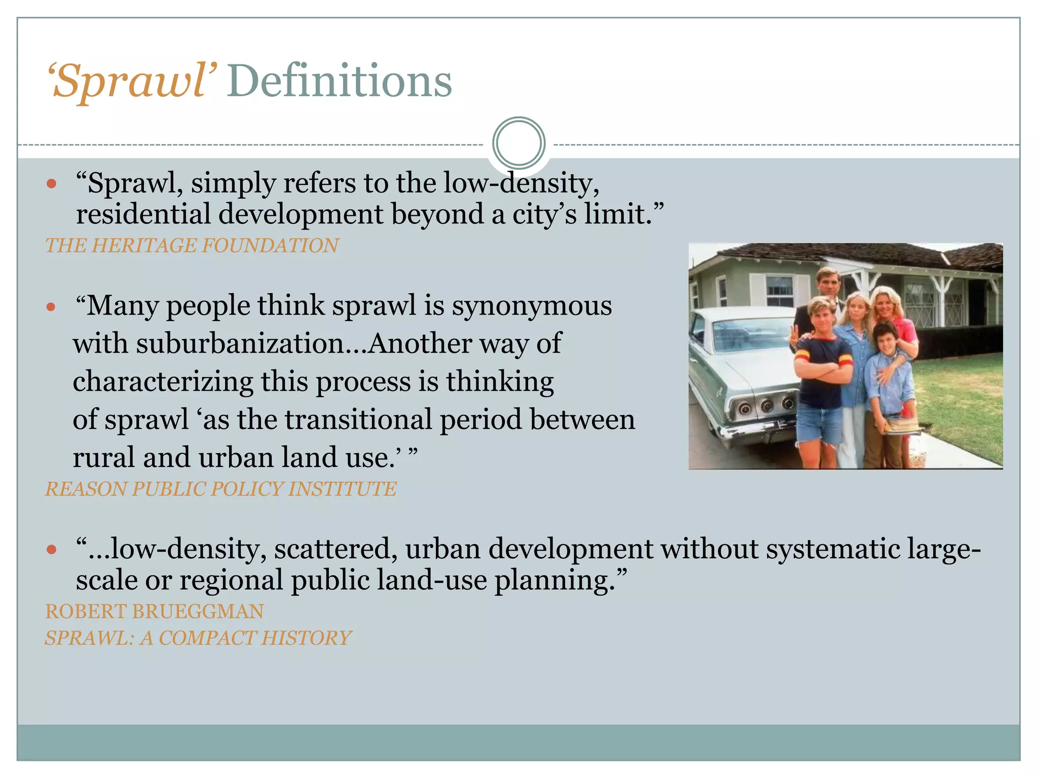 ‘Sprawl’ Definitions “Sprawl, simply refers to the low-density,                                        residential development beyond a city’s limit.”THE HERITAGE FOUNDATION“Many people think sprawl is synonymous     with suburbanization…Another way of     characterizing this process is thinking     of sprawl ‘as the transitional period between     rural and urban land use.’ ”REASON PUBLIC POLICY INSTITUTE“…low-density, scattered, urban development without systematic large-scale or regional public land-use planning.”ROBERT BRUEGGMANSPRAWL: A COMPACT HISTORY
