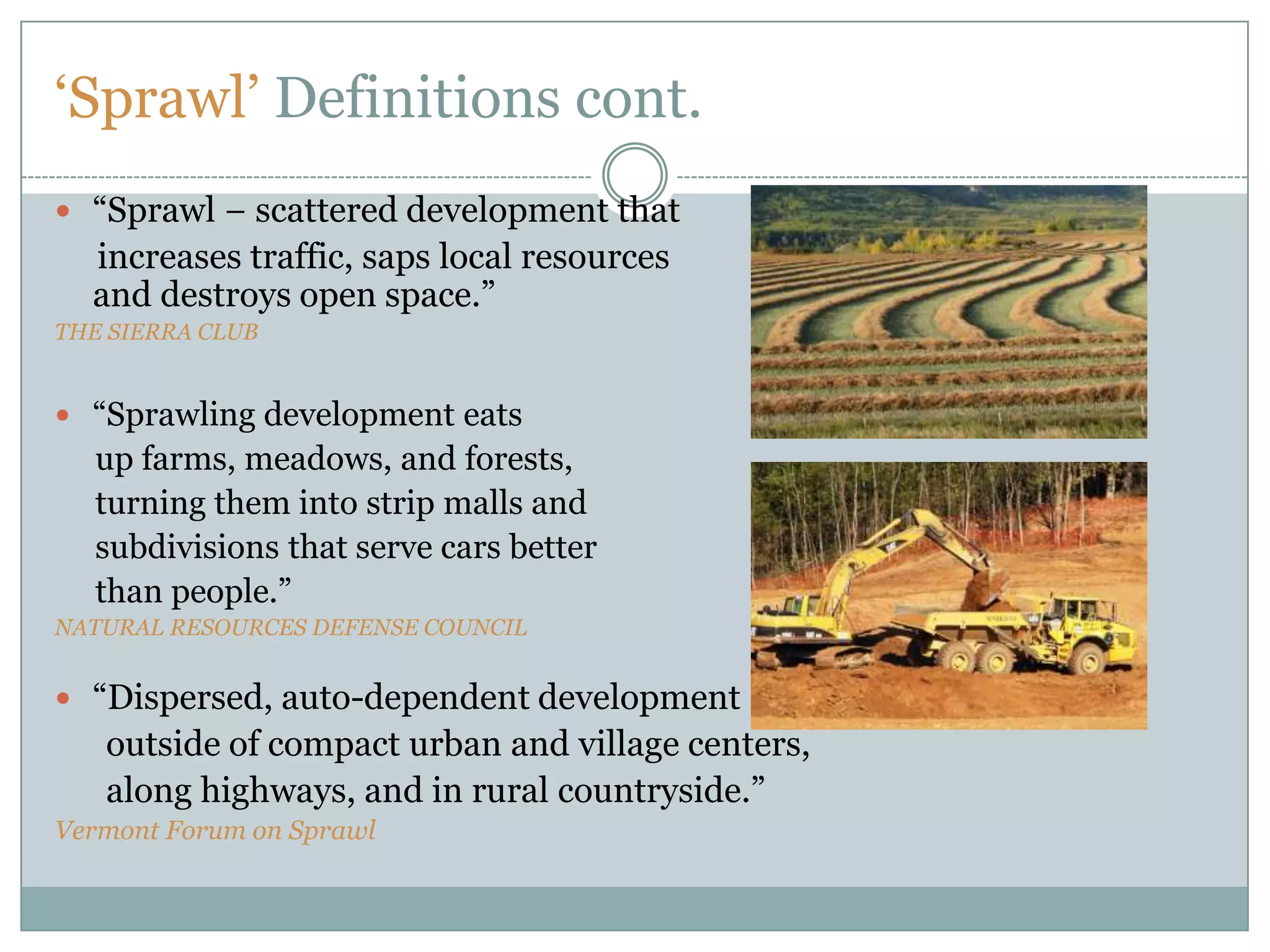 ‘Sprawl’ Definitions cont.“Sprawl − scattered development that     increases traffic, saps local resources                                                                         and destroys open space.”THE SIERRA CLUB“Sprawling development eats      up farms, meadows, and forests,      turning them into strip malls and      subdivisions that serve cars better      than people.”NATURAL RESOURCES DEFENSE COUNCIL“Dispersed, auto-dependent development       outside of compact urban and village centers,      along highways, and in rural countryside.”Vermont Forum on Sprawl