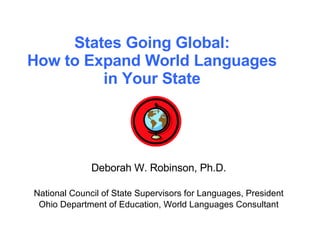 States Going Global: How to Expand World Languages in Your State Deborah W. Robinson, Ph.D. National Council of State Supervisors for Languages, President Ohio Department of Education, World Languages Consultant 