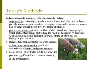 Today’s Methods
Today, sustainable farming practices commonly include:
 crop rotations that mitigate weeds, disease, insect and other pest problems;
provide alternative sources of soil nitrogen; reduce soil erosion; and reduce
risk of water contamination by agricultural chemicals.
 pest control strategies that are not harmful to natural systems or people,
which include techniques that reduce the need for pesticides by practices
such as scouting, use of resistant cultivars, timing of planting, and
biological pest controls.
 increased mechanical/biological weed control.
 soil and water conservation practices.
 strategic use of animal and green manures.
 use of natural or synthetic inputs in a way that
poses no significant hazard to man, animals,
or the environment.
 