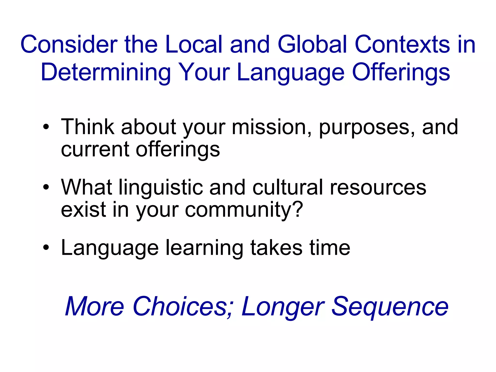 Consider the Local and Global Contexts in Determining Your Language Offerings   Think about your mission, purposes, and current offerings What linguistic and cultural resources exist in your community?  Language learning takes time More Choices; Longer Sequence 