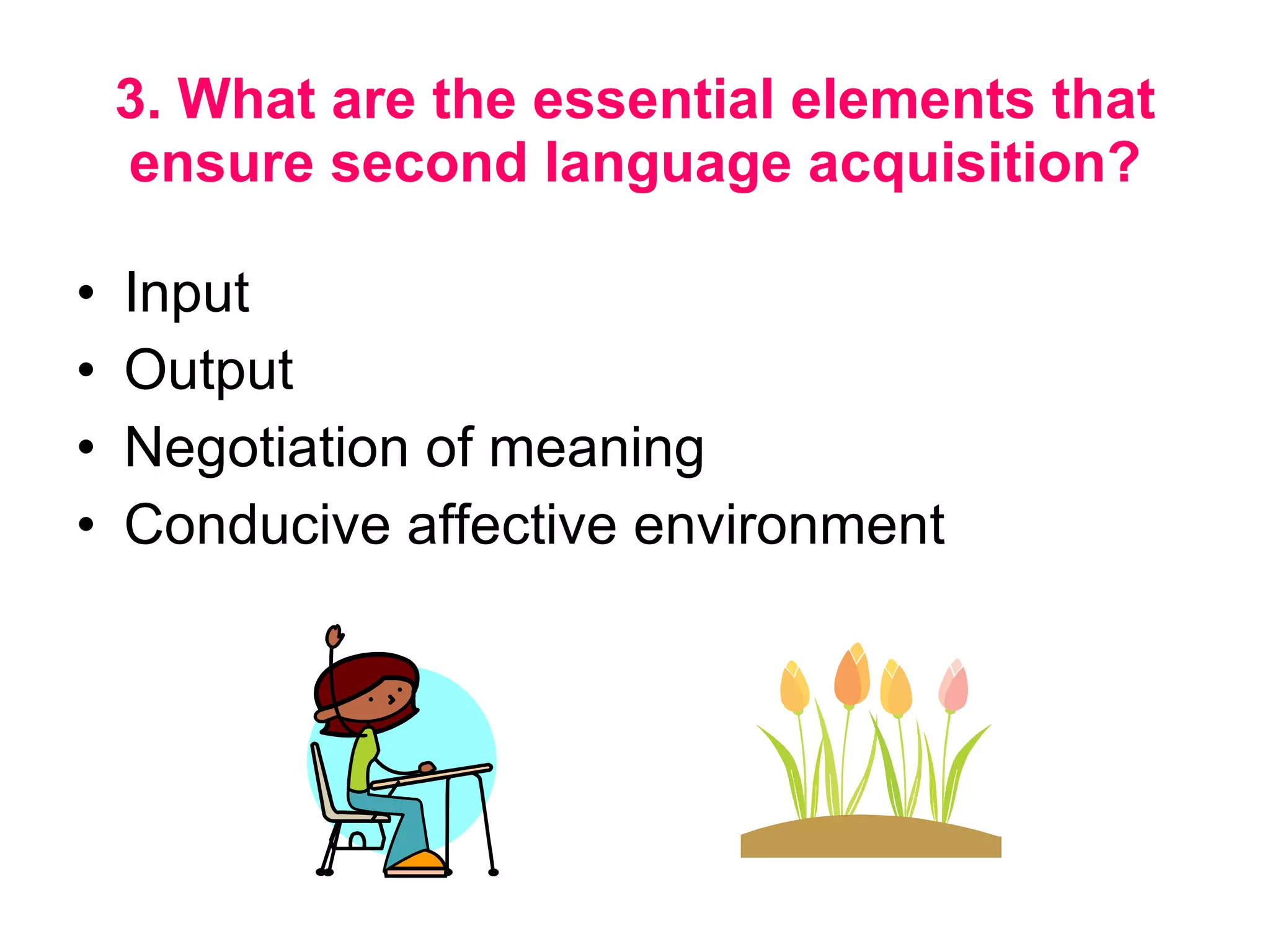 3. What are the essential elements that ensure second language acquisition? Input Output Negotiation of meaning Conducive affective environment  